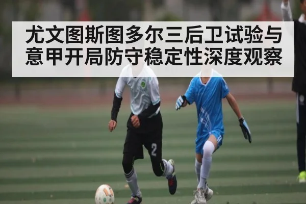 尤文图斯图多尔三后卫试验与意甲开局防守稳定性深度观察(leyu)