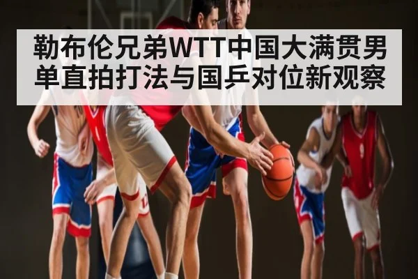 勒布伦兄弟WTT中国大满贯男单直拍打法与国乒对位新观察 - leyu