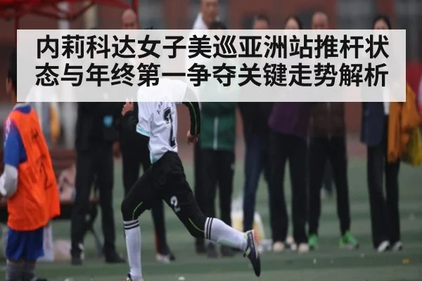 内莉科达女子美巡亚洲站推杆状态与年终第一争夺关键走势解析 - leyu